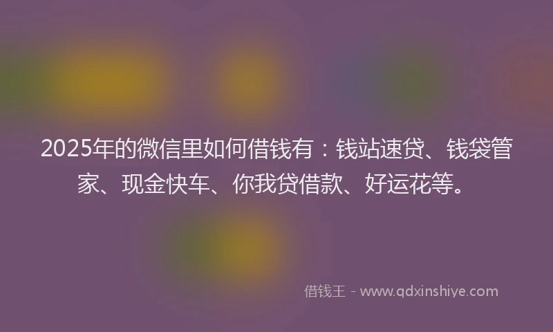 2025年的微信里如何借钱有：钱站速贷、钱袋管家、现金快车、你我贷借款、好运花等。