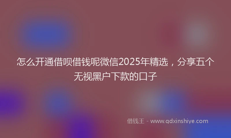 怎么开通借呗借钱呢微信2025年精选，分享五个无视黑户下款的口子