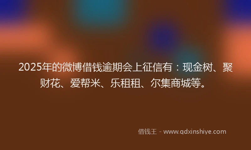 2025年的微博借钱逾期会上征信有：现金树、聚财花、爱帮米、乐租租、尔集商城等。