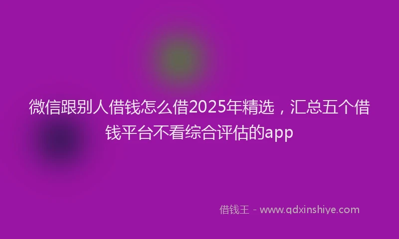 微信跟别人借钱怎么借2025年精选，汇总五个借钱平台不看综合评估的app