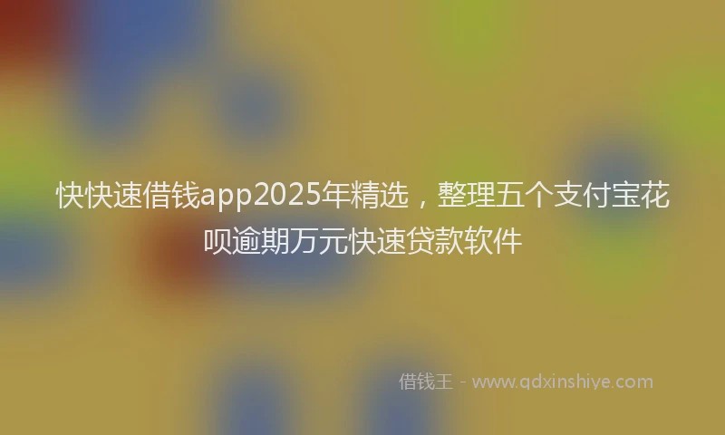 快快速借钱app2025年精选，整理五个支付宝花呗逾期万元快速贷款软件