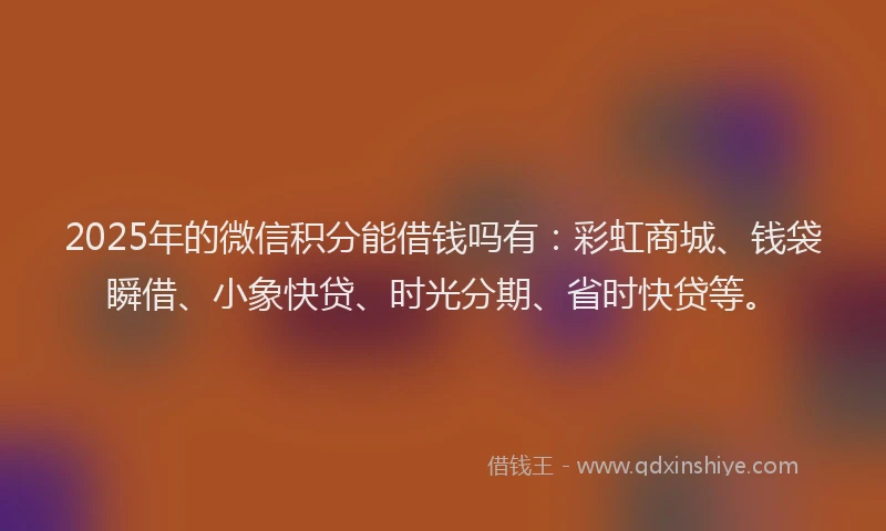 2025年的微信积分能借钱吗有：彩虹商城、钱袋瞬借、小象快贷、时光分期、省时快贷等。
