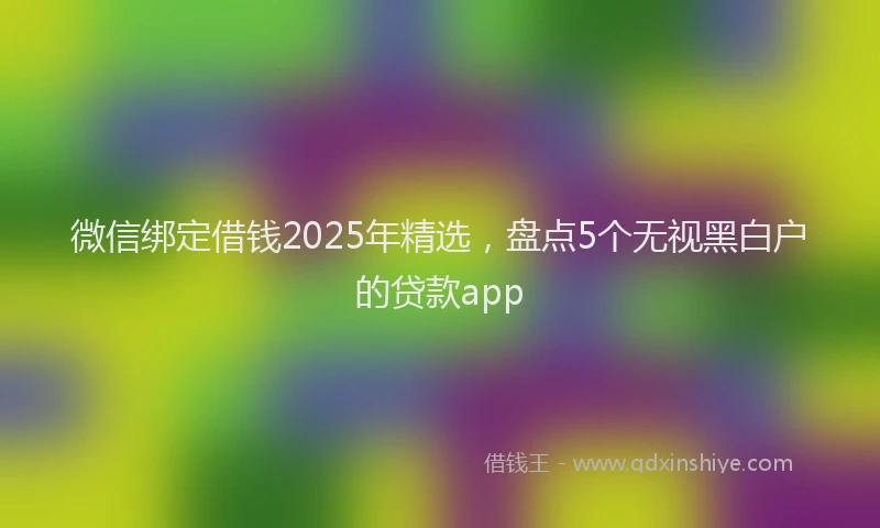 微信绑定借钱2025年精选，盘点5个无视黑白户的贷款app