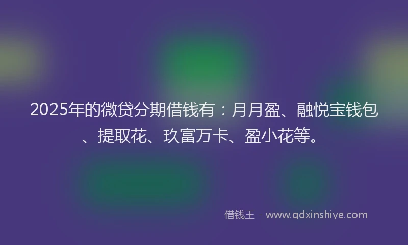 2025年的微贷分期借钱有：月月盈、融悦宝钱包、提取花、玖富万卡、盈小花等。