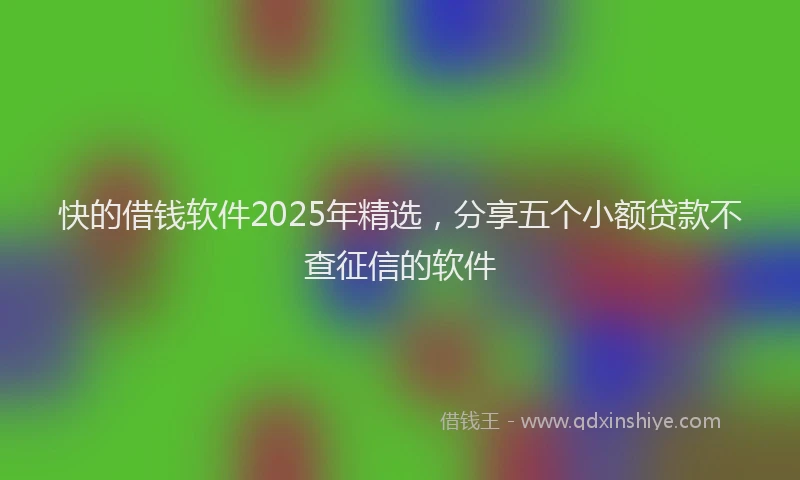 快的借钱软件2025年精选，分享五个小额贷款不查征信的软件