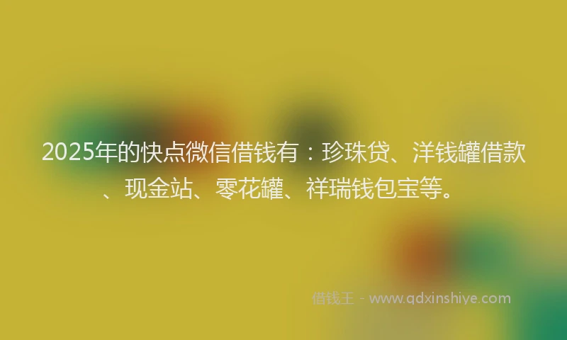2025年的快点微信借钱有：珍珠贷、洋钱罐借款、现金站、零花罐、祥瑞钱包宝等。