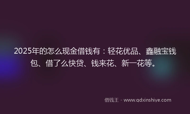 2025年的怎么现金借钱有：轻花优品、鑫融宝钱包、借了么快贷、钱来花、新一花等。