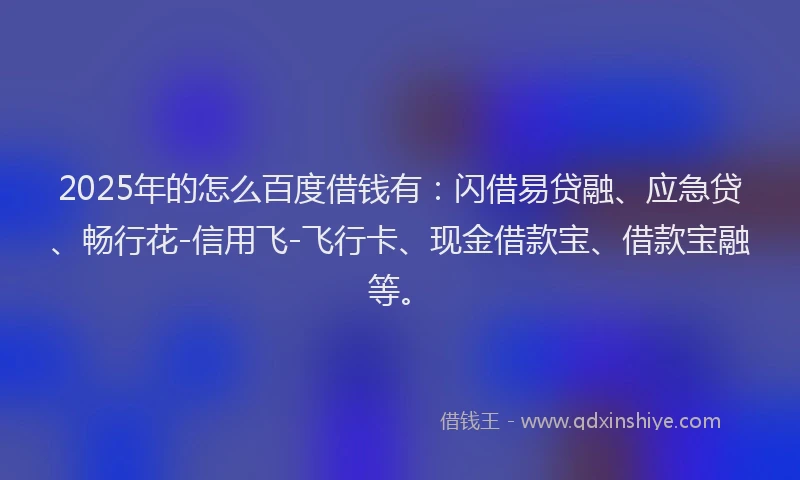 2025年的怎么百度借钱有：闪借易贷融、应急贷、畅行花-信用飞-飞行卡、现金借款宝、借款宝融等。