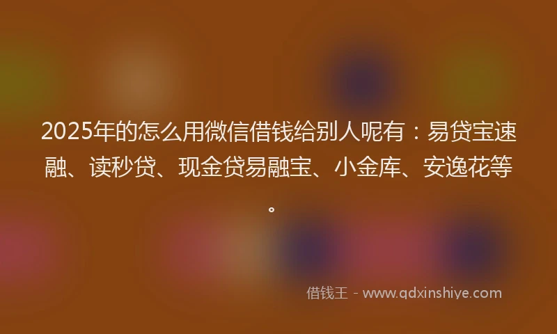 2025年的怎么用微信借钱给别人呢有：易贷宝速融、读秒贷、现金贷易融宝、小金库、安逸花等。