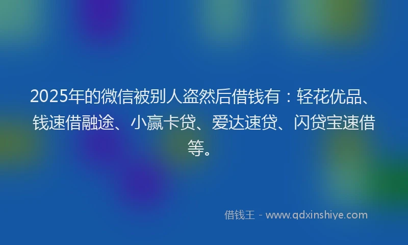 2025年的微信被别人盗然后借钱有：轻花优品、钱速借融途、小赢卡贷、爱达速贷、闪贷宝速借等。