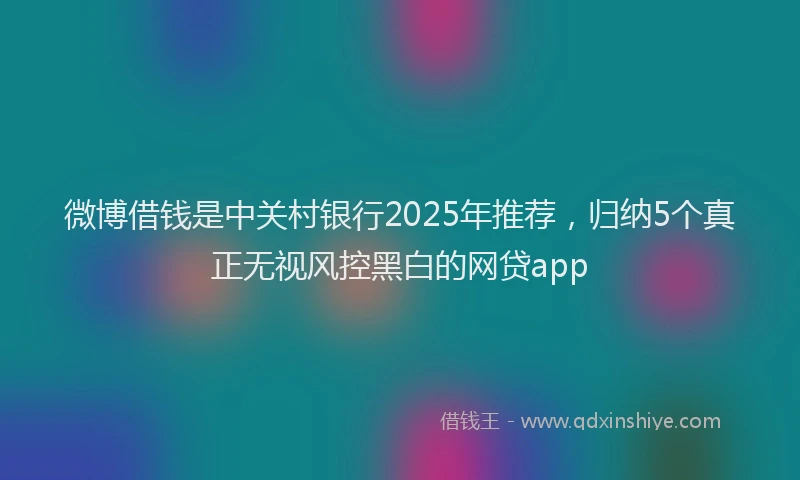 微博借钱是中关村银行2025年推荐，归纳5个真正无视风控黑白的网贷app