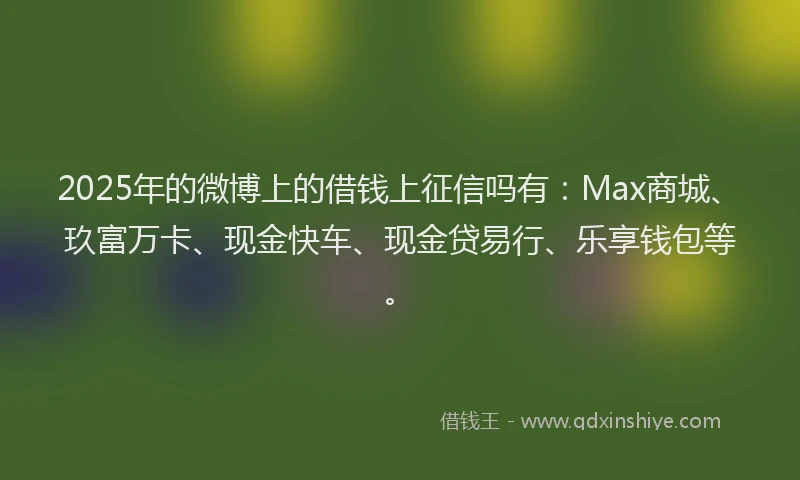 2025年的微博上的借钱上征信吗有：Max商城、玖富万卡、现金快车、现金贷易行、乐享钱包等。
