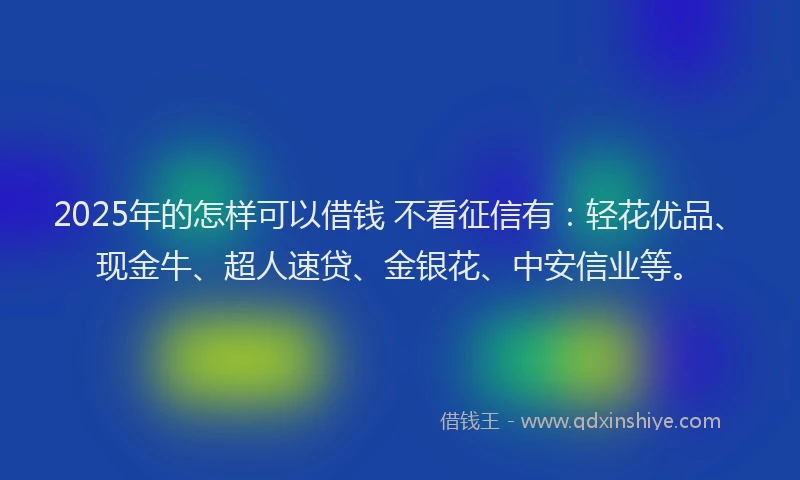 2025年的怎样可以借钱 不看征信有：轻花优品、现金牛、超人速贷、金银花、中安信业等。