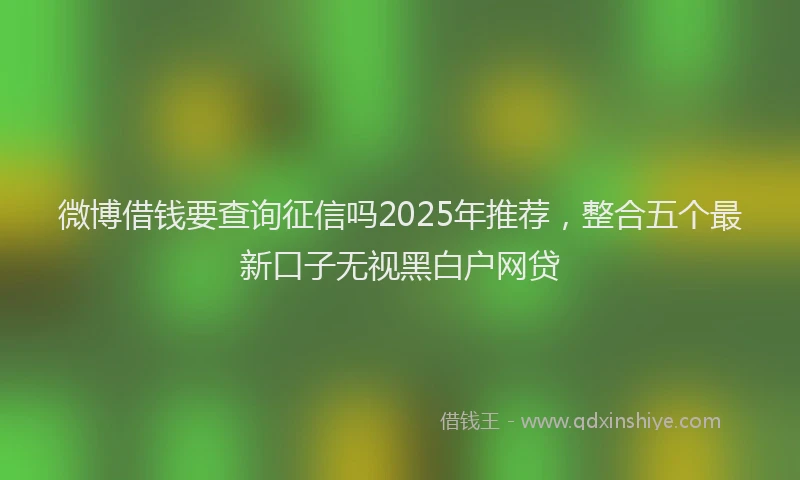 微博借钱要查询征信吗2025年推荐，整合五个最新口子无视黑白户网贷