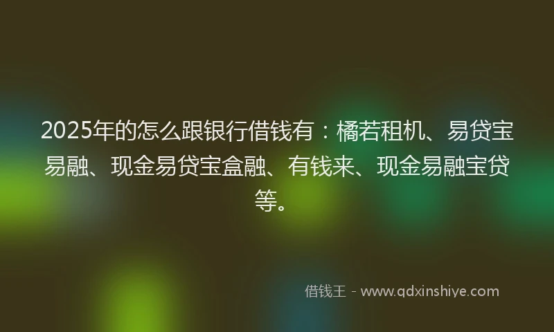 2025年的怎么跟银行借钱有：橘若租机、易贷宝易融、现金易贷宝盒融、有钱来、现金易融宝贷等。