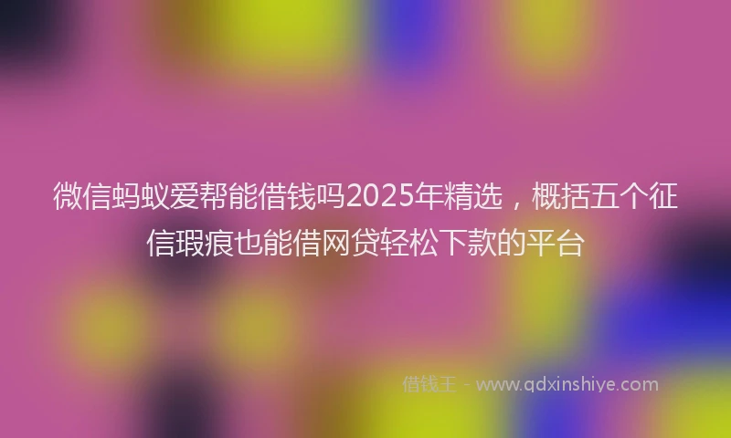 微信蚂蚁爱帮能借钱吗2025年精选，概括五个征信瑕疵也能借网贷轻松下款的平台