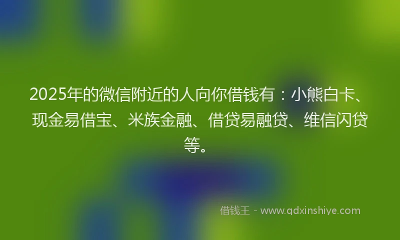 2025年的微信附近的人向你借钱有：小熊白卡、现金易借宝、米族金融、借贷易融贷、维信闪贷等。