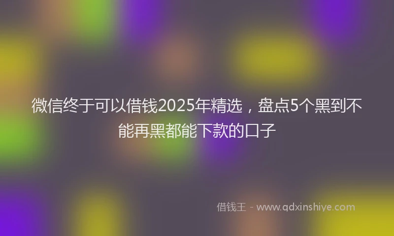 微信终于可以借钱2025年精选，盘点5个黑到不能再黑都能下款的口子