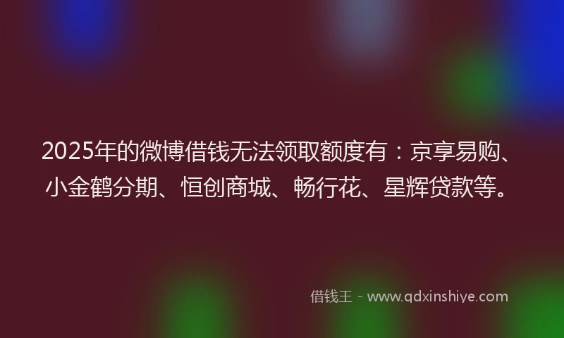 2025年的微博借钱无法领取额度有：京享易购、小金鹤分期、恒创商城、畅行花、星辉贷款等。