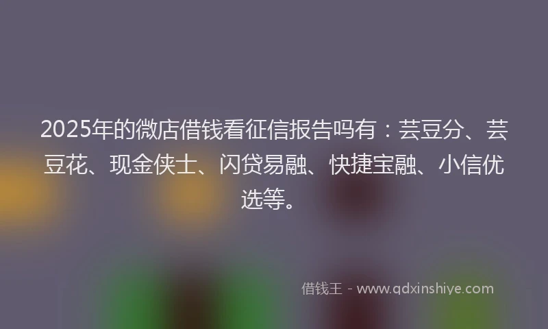 2025年的微店借钱看征信报告吗有：芸豆分、芸豆花、现金侠士、闪贷易融、快捷宝融、小信优选等。