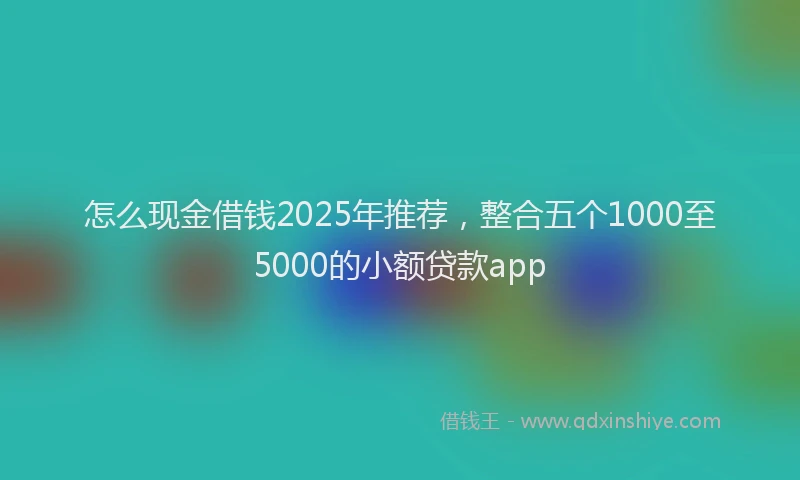 怎么现金借钱2025年推荐，整合五个1000至5000的小额贷款app