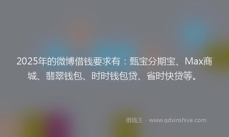 2025年的微博借钱要求有：甄宝分期宝、Max商城、翡翠钱包、时时钱包贷、省时快贷等。