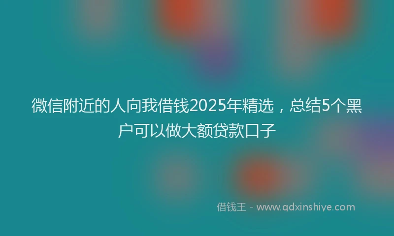 微信附近的人向我借钱2025年精选，总结5个黑户可以做大额贷款口子