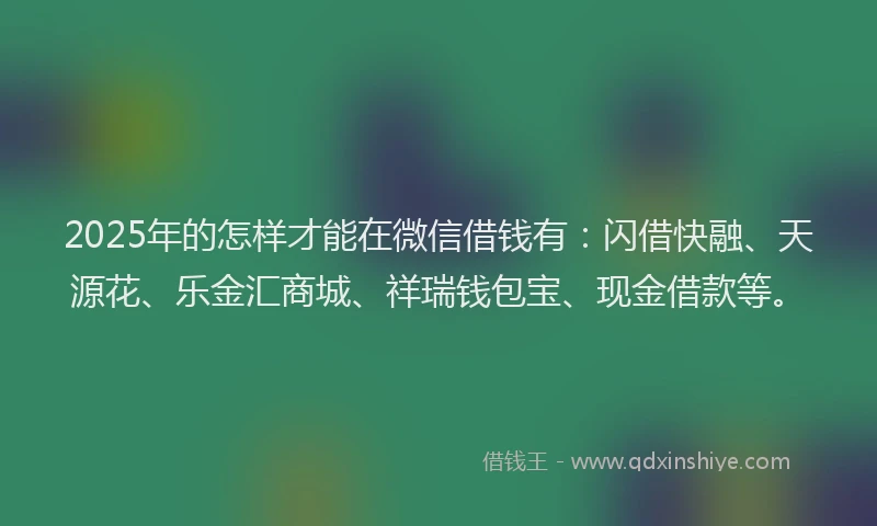2025年的怎样才能在微信借钱有：闪借快融、天源花、乐金汇商城、祥瑞钱包宝、现金借款等。
