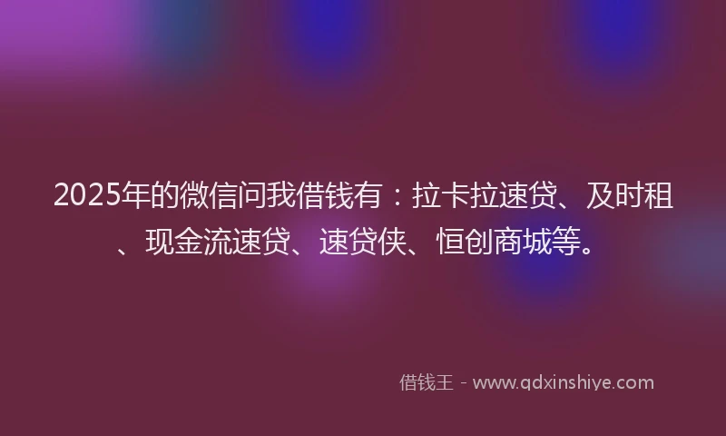 2025年的微信问我借钱有：拉卡拉速贷、及时租、现金流速贷、速贷侠、恒创商城等。