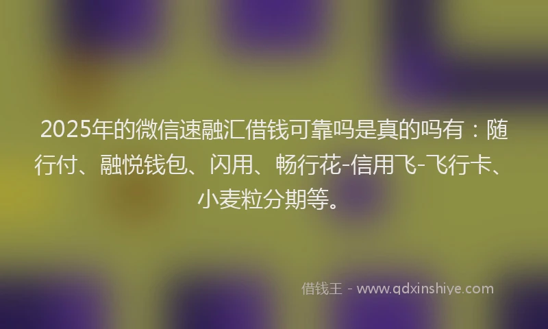 2025年的微信速融汇借钱可靠吗是真的吗有：随行付、融悦钱包、闪用、畅行花-信用飞-飞行卡、小麦粒分期等。