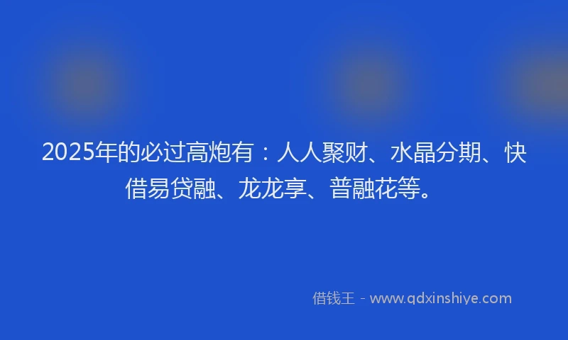 2025年的必过高炮有：人人聚财、水晶分期、快借易贷融、龙龙享、普融花等。