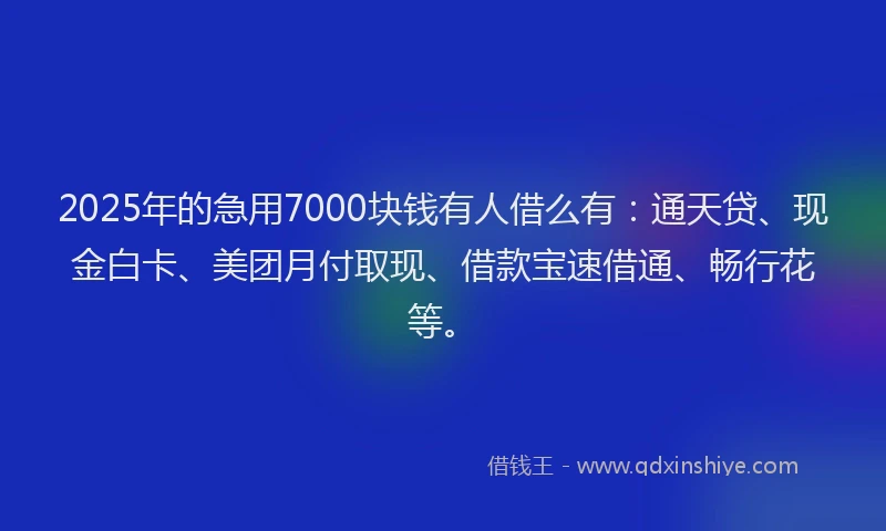 2025年的急用7000块钱有人借么有：通天贷、现金白卡、美团月付取现、借款宝速借通、畅行花等。