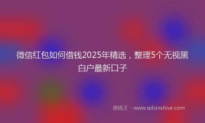 微信红包如何借钱2025年精选，整理5个无视黑白户最新口子