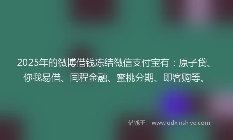 2025年的微博借钱冻结微信支付宝有：原子贷、你我易借、同程金融、蜜桃分期、即客购等。