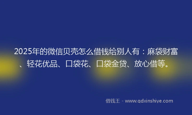 2025年的微信贝壳怎么借钱给别人有：麻袋财富、轻花优品、口袋花、口袋金贷、放心借等。