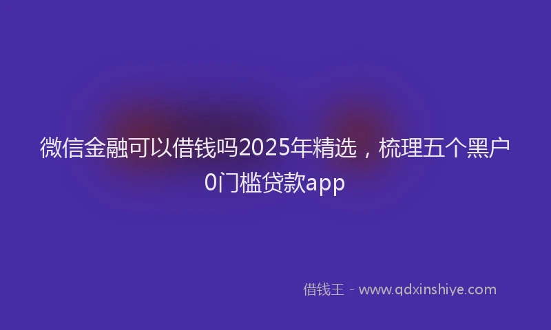 微信金融可以借钱吗2025年精选，梳理五个黑户0门槛贷款app