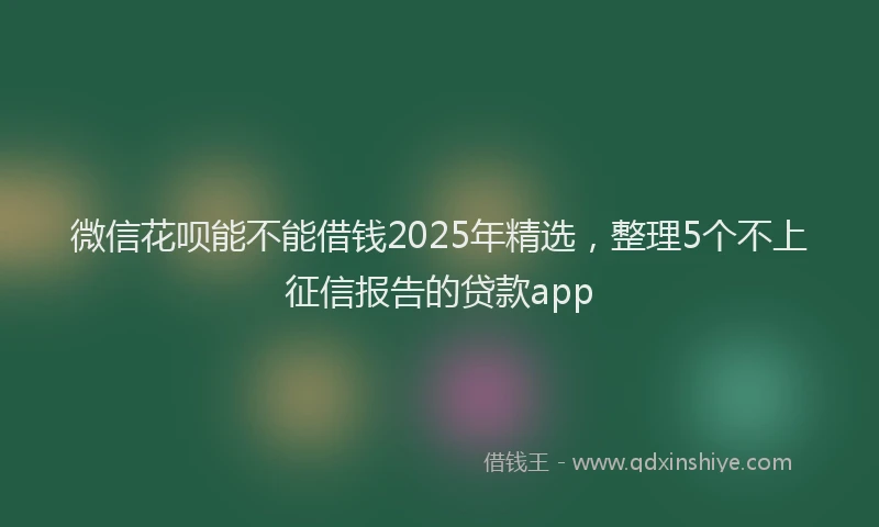 微信花呗能不能借钱2025年精选，整理5个不上征信报告的贷款app