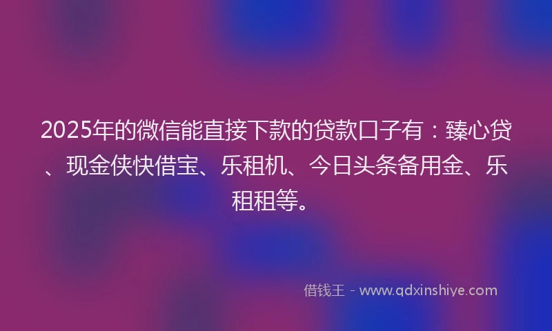 2025年的微信能直接下款的贷款口子有：臻心贷、现金侠快借宝、乐租机、今日头条备用金、乐租租等。