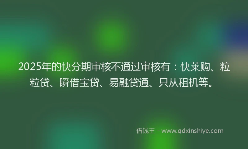 2025年的快分期审核不通过审核有：快莱购、粒粒贷、瞬借宝贷、易融贷通、只从租机等。