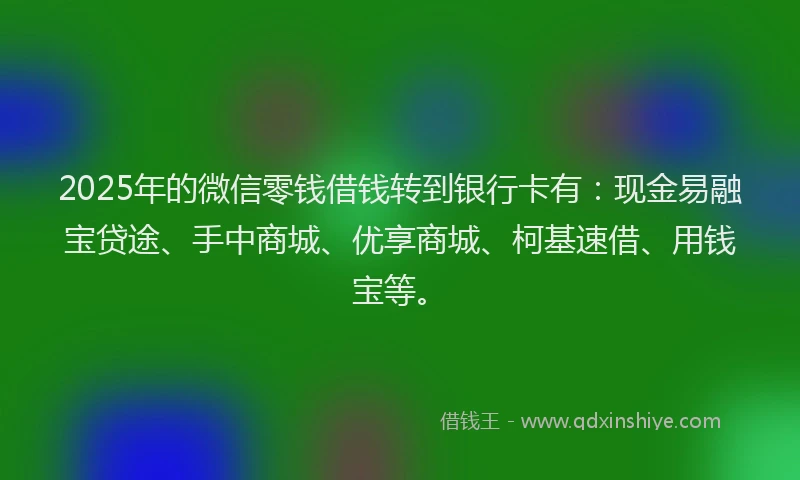 2025年的微信零钱借钱转到银行卡有：现金易融宝贷途、手中商城、优享商城、柯基速借、用钱宝等。