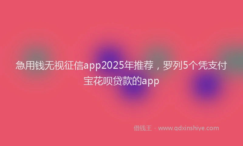 急用钱无视征信app2025年推荐，罗列5个凭支付宝花呗贷款的app