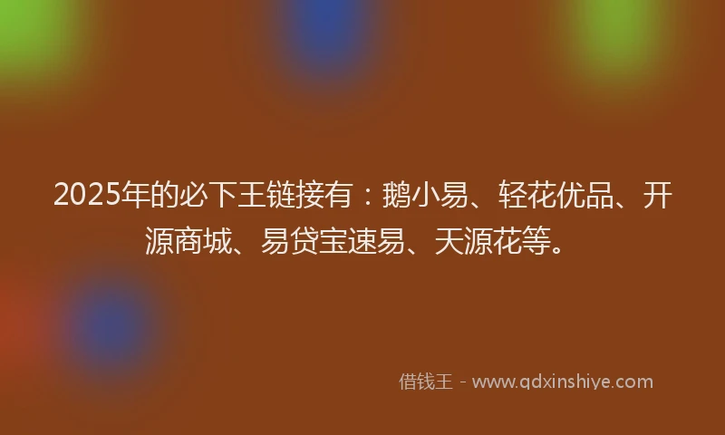 2025年的必下王链接有：鹅小易、轻花优品、开源商城、易贷宝速易、天源花等。