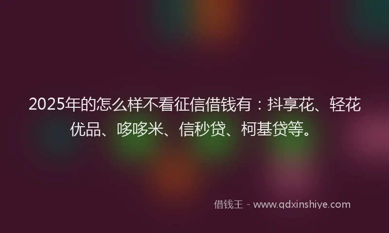 2025年的怎么样不看征信借钱有：抖享花、轻花优品、哆哆米、信秒贷、柯基贷等。