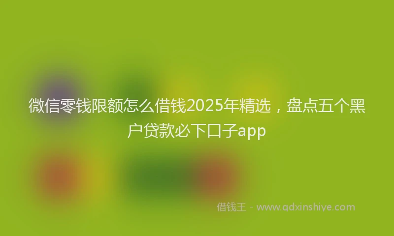微信零钱限额怎么借钱2025年精选，盘点五个黑户贷款必下口子app