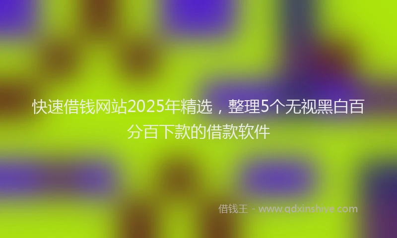 快速借钱网站2025年精选，整理5个无视黑白百分百下款的借款软件