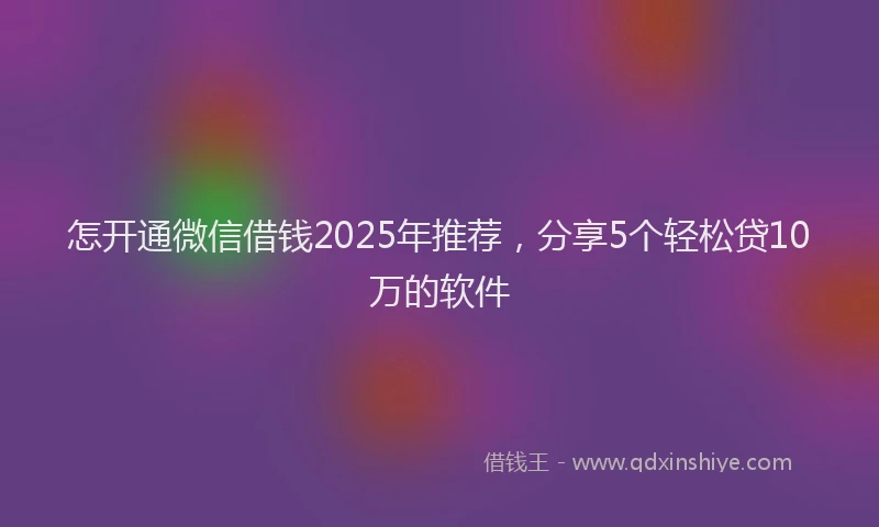 怎开通微信借钱2025年推荐，分享5个轻松贷10万的软件