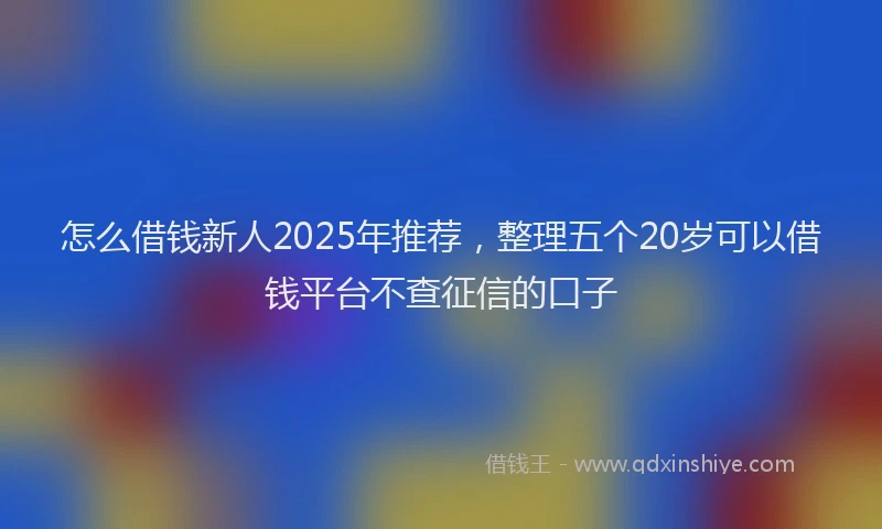 怎么借钱新人2025年推荐，整理五个20岁可以借钱平台不查征信的口子