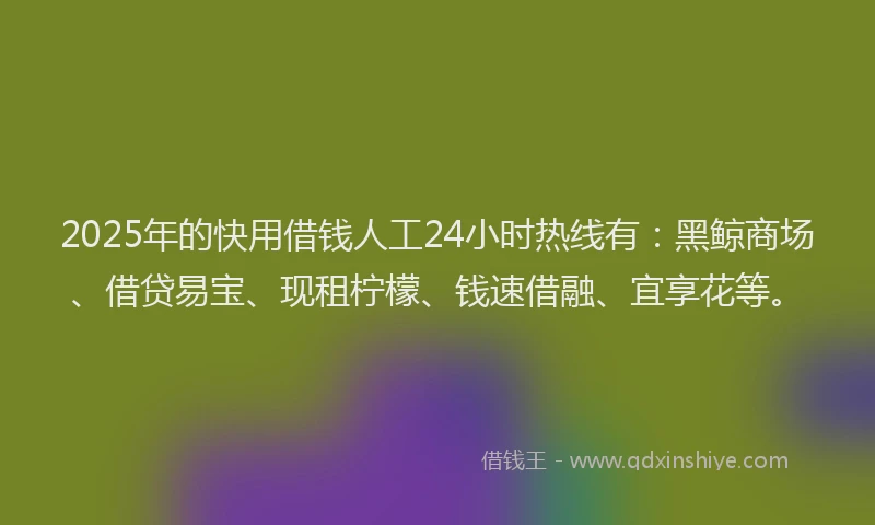 2025年的快用借钱人工24小时热线有：黑鲸商场、借贷易宝、现租柠檬、钱速借融、宜享花等。