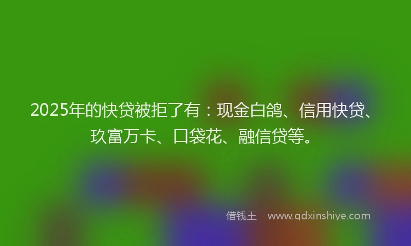 2025年的快贷被拒了有：现金白鸽、信用快贷、玖富万卡、口袋花、融信贷等。