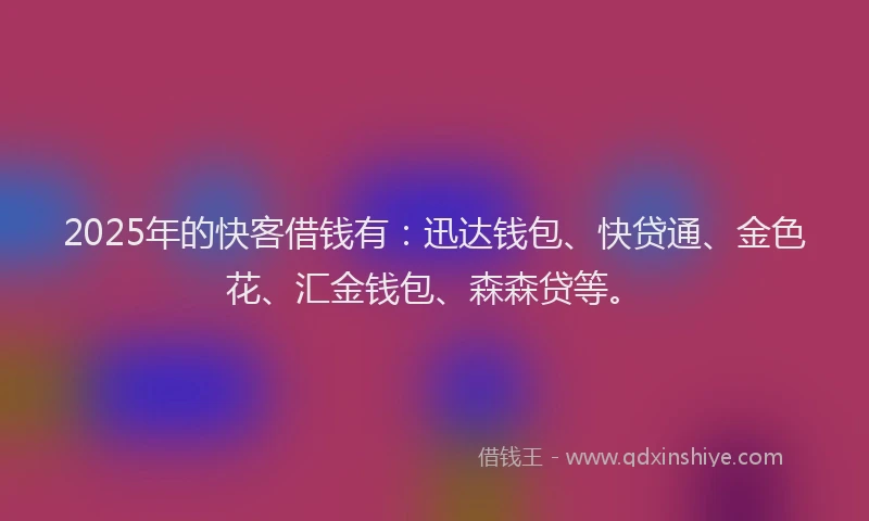2025年的快客借钱有：迅达钱包、快贷通、金色花、汇金钱包、森森贷等。